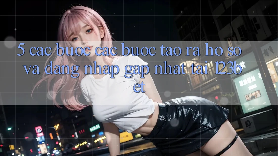 5. Các bước Các Bước Tạo ra hồ sơ Và Đăng nhập Gấp Nhất Tại 123bet