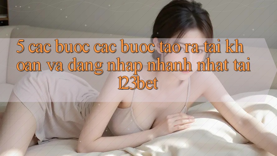 5. Các bước Các Bước Tạo ra tài khoản Và Đăng Nhập Nhanh Nhất Tại 123bet