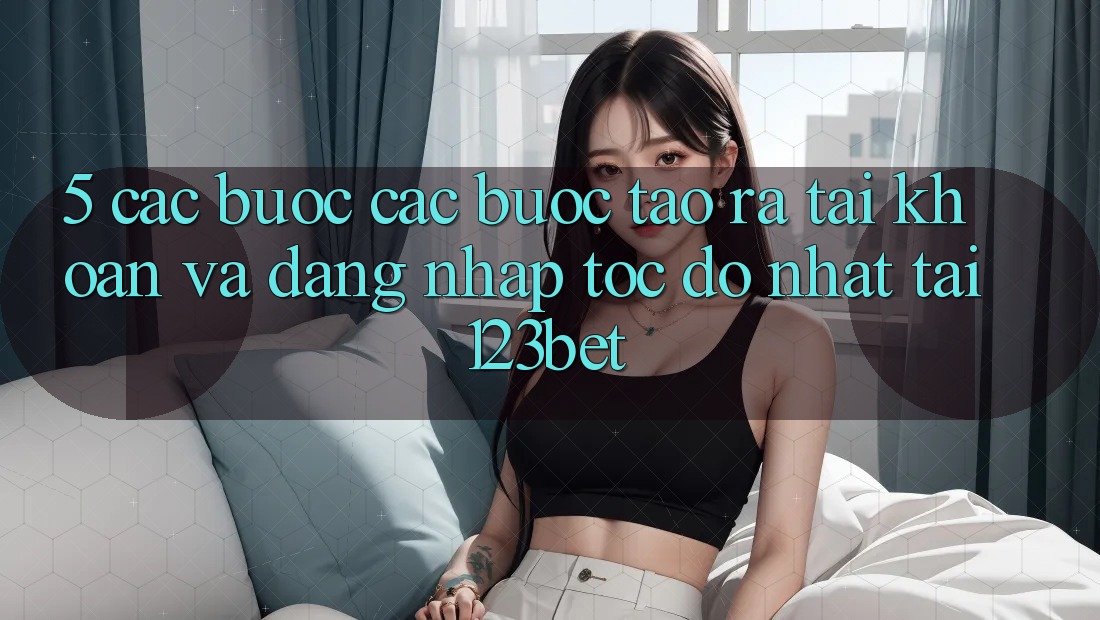 5. Các bước Các Bước Tạo ra tài khoản Và Đăng Nhập Tốc độ Nhất Tại 123bet