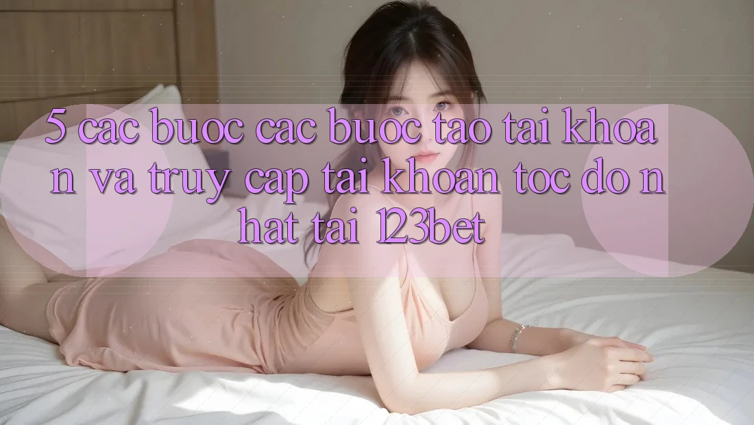 5. Các bước Các Bước Tạo tài khoản Và Truy cập tài khoản Tốc độ Nhất Tại 123bet