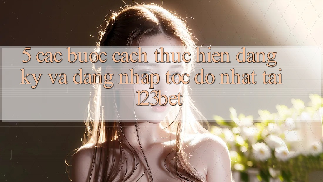 5. Các bước Cách thực hiện Đăng Ký Và Đăng Nhập Tốc độ Nhất Tại 123bet