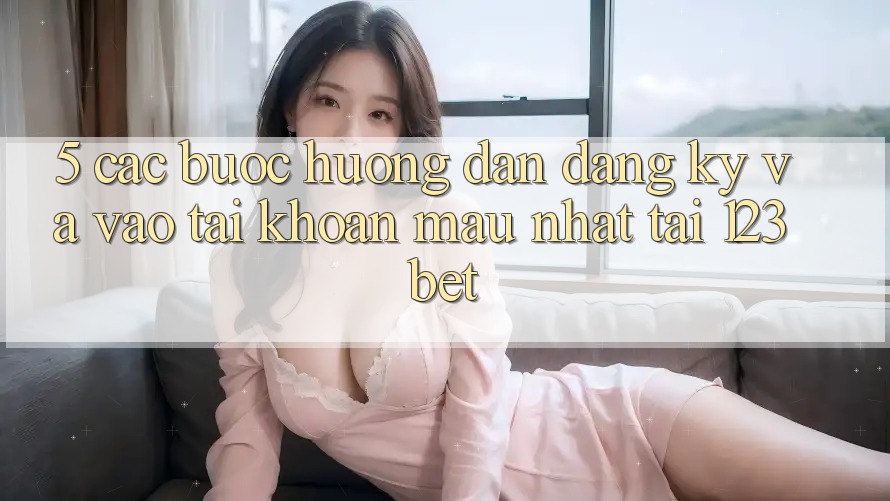 5. Các bước Hướng dẫn Đăng Ký Và Vào tài khoản Mau Nhất Tại 123bet