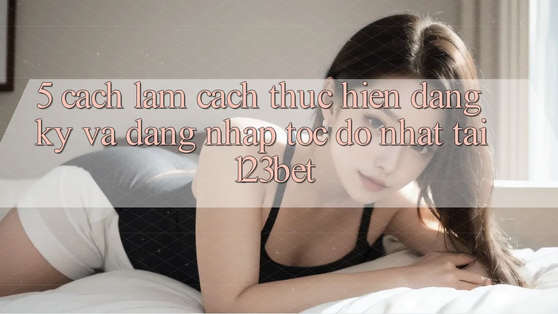 5. Cách làm Cách thực hiện Đăng Ký Và Đăng Nhập Tốc độ Nhất Tại 123bet
