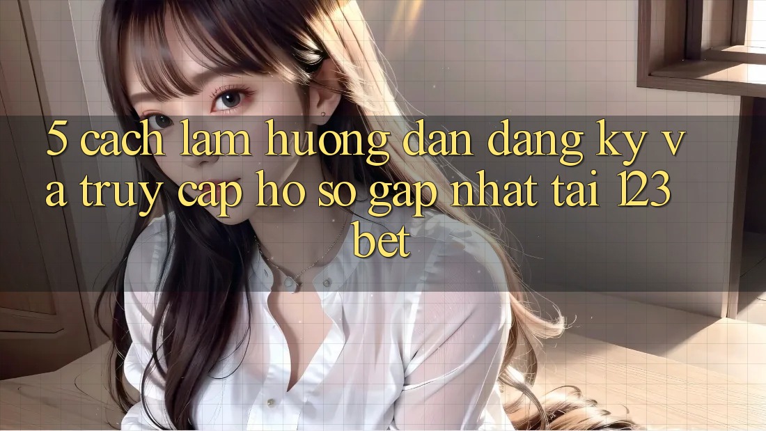 5. Cách làm Hướng dẫn Đăng Ký Và Truy cập hồ sơ Gấp Nhất Tại 123bet