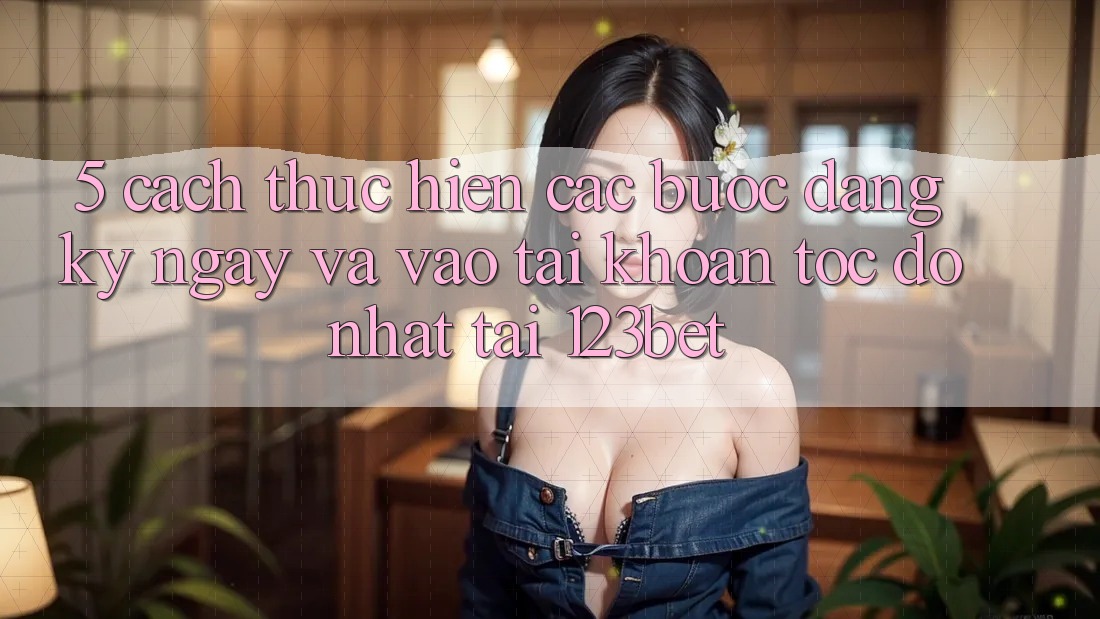 5. Cách thực hiện Các Bước Đăng ký ngay Và Vào tài khoản Tốc độ Nhất Tại 123bet