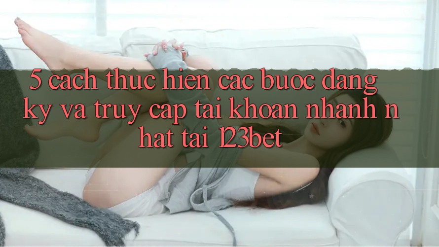 5. Cách thực hiện Các Bước Đăng Ký Và Truy cập tài khoản Nhanh Nhất Tại 123bet