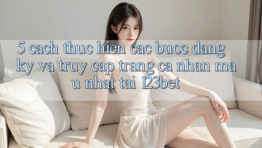 5. Cách thực hiện Các bước Đăng Ký Và Truy cập trang cá nhân Mau Nhất Tại 123bet