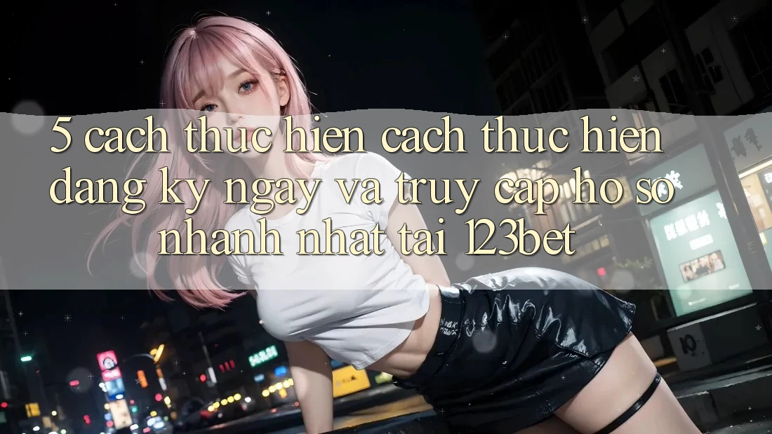 5. Cách thực hiện Cách thực hiện Đăng ký ngay Và Truy cập hồ sơ Nhanh Nhất Tại 123bet