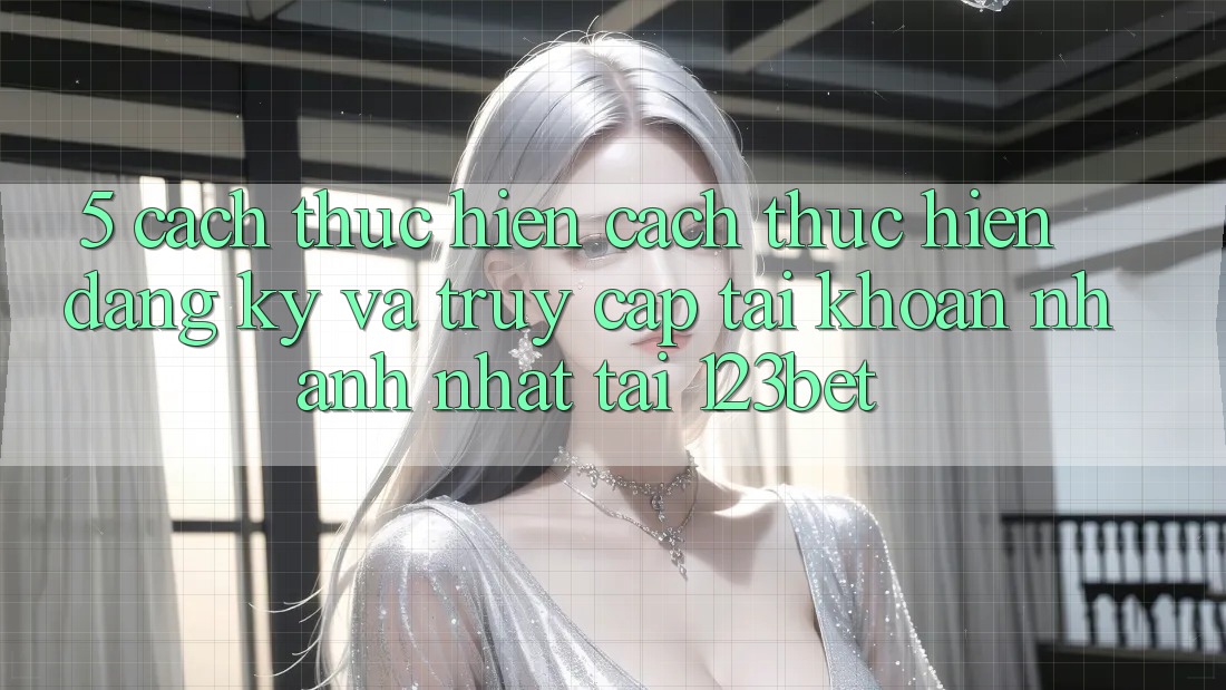 5. Cách thực hiện Cách thực hiện Đăng Ký Và Truy cập tài khoản Nhanh Nhất Tại 123bet
