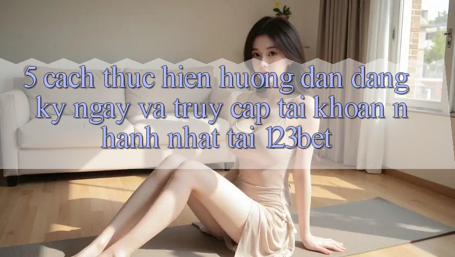 5. Cách thực hiện Hướng dẫn Đăng ký ngay Và Truy cập tài khoản Nhanh Nhất Tại 123bet