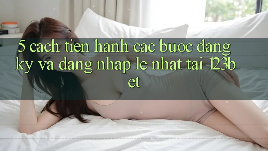 5. Cách tiến hành Các Bước Đăng Ký Và Đăng Nhập Lẹ Nhất Tại 123bet