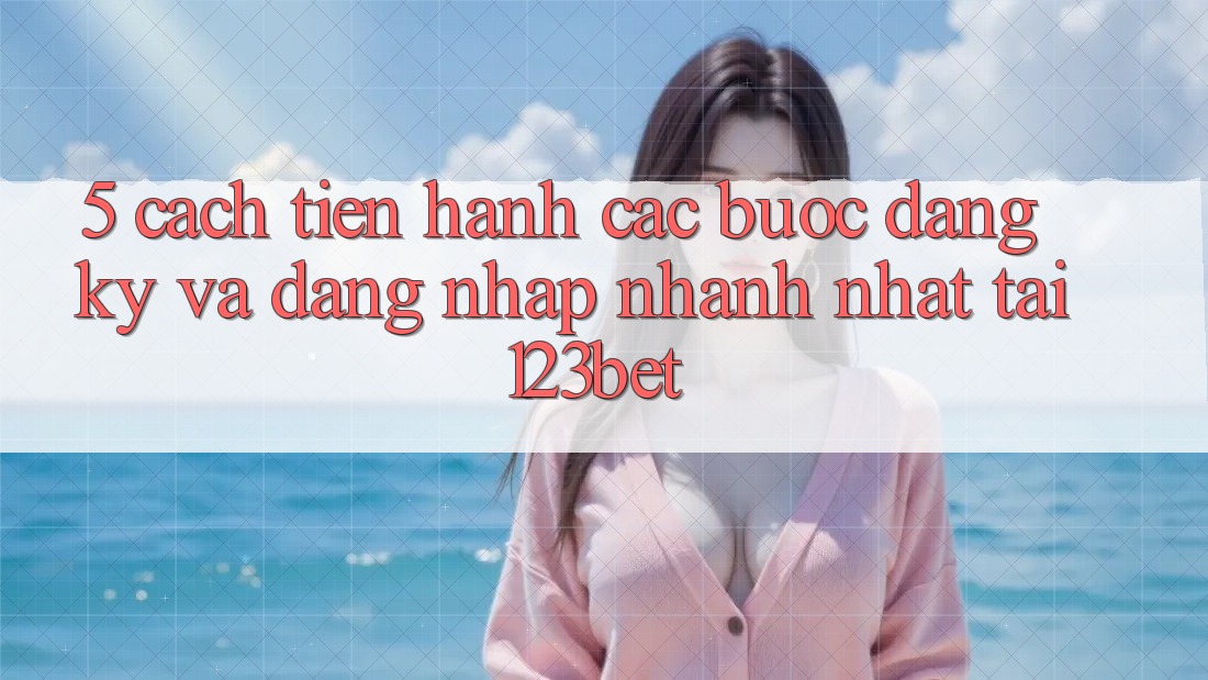 5. Cách tiến hành Các Bước Đăng Ký Và Đăng Nhập Nhanh Nhất Tại 123bet
