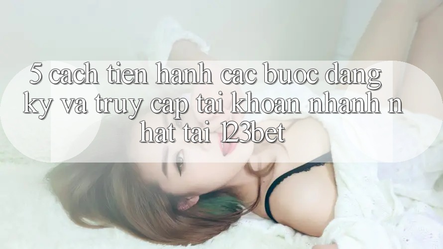 5. Cách tiến hành Các Bước Đăng Ký Và Truy cập tài khoản Nhanh Nhất Tại 123bet