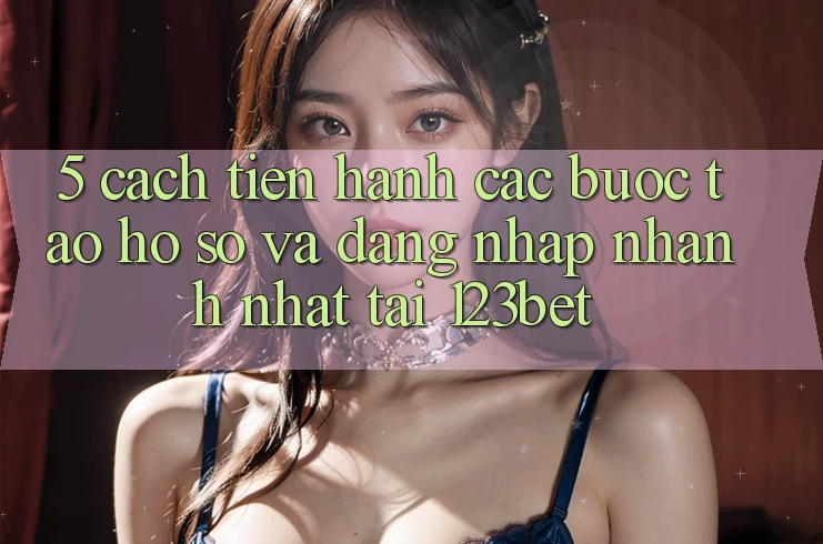 5. Cách tiến hành Các Bước Tạo hồ sơ Và Đăng Nhập Nhanh Nhất Tại 123bet