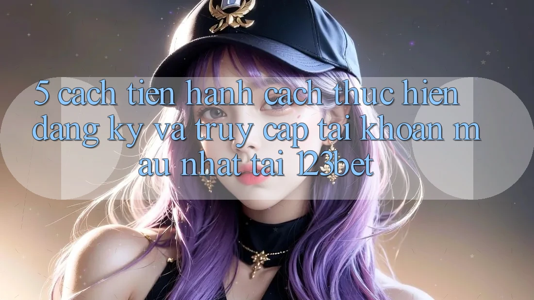 5. Cách tiến hành Cách thực hiện Đăng Ký Và Truy cập tài khoản Mau Nhất Tại 123bet