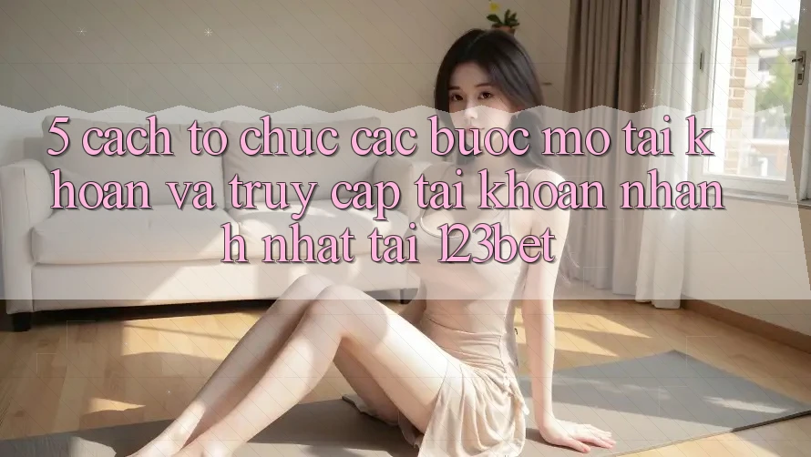 5. Cách tổ chức Các Bước Mở tài khoản Và Truy cập tài khoản Nhanh Nhất Tại 123bet