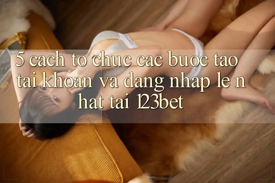 5. Cách tổ chức Các Bước Tạo tài khoản Và Đăng Nhập Lẹ Nhất Tại 123bet
