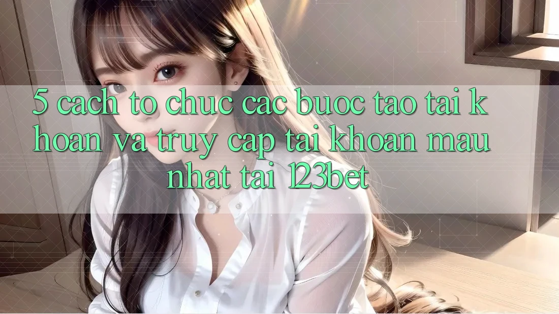 5. Cách tổ chức Các Bước Tạo tài khoản Và Truy cập tài khoản Mau Nhất Tại 123bet