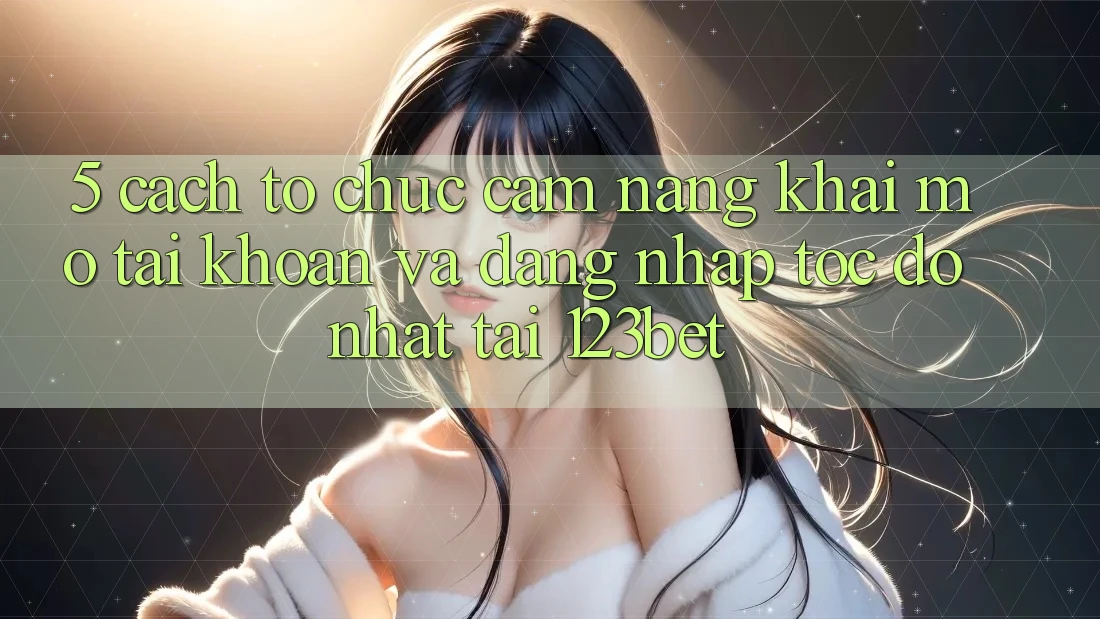 5. Cách tổ chức Cẩm nang Khai mở tài khoản Và Đăng Nhập Tốc độ Nhất Tại 123bet