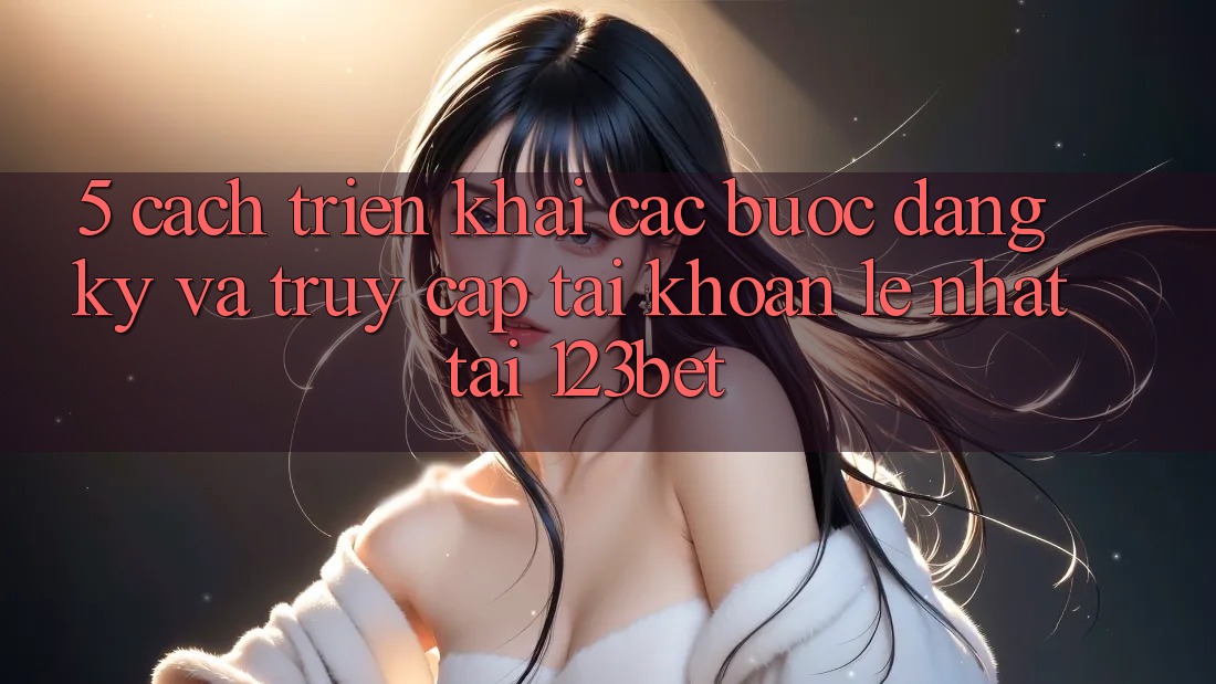 5. Cách triển khai Các Bước Đăng Ký Và Truy cập tài khoản Lẹ Nhất Tại 123bet