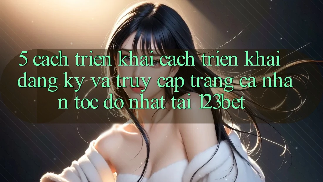 5. Cách triển khai Cách triển khai Đăng Ký Và Truy cập trang cá nhân Tốc độ Nhất Tại 123bet