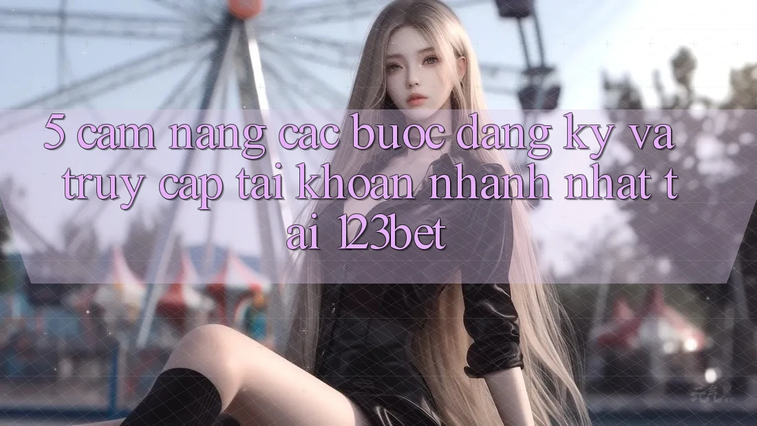 5. Cẩm nang Các Bước Đăng Ký Và Truy cập tài khoản Nhanh Nhất Tại 123bet