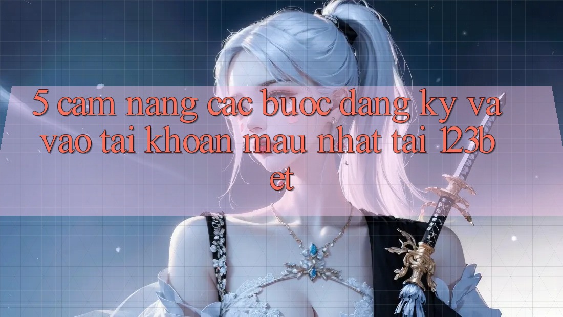 5. Cẩm nang Các Bước Đăng Ký Và Vào tài khoản Mau Nhất Tại 123bet