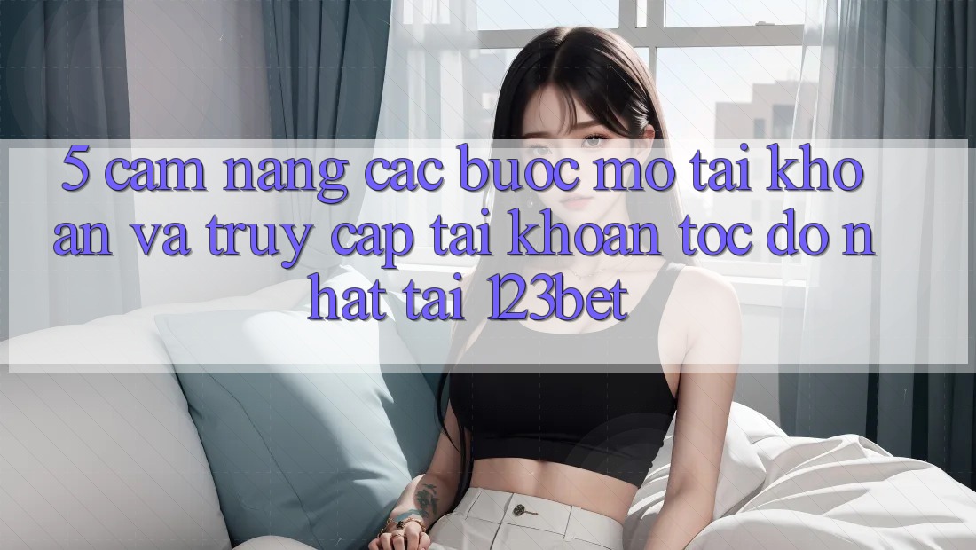 5. Cẩm nang Các Bước Mở tài khoản Và Truy cập tài khoản Tốc độ Nhất Tại 123bet