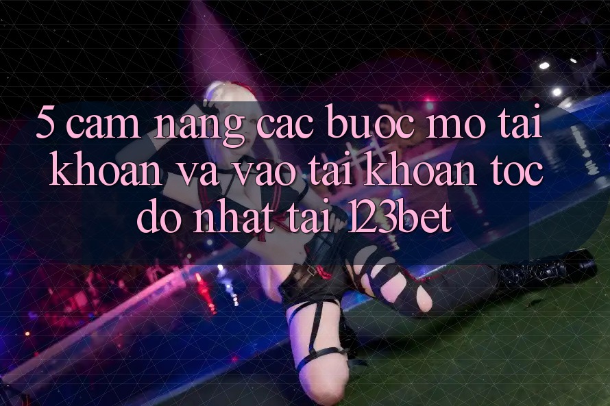 5. Cẩm nang Các Bước Mở tài khoản Và Vào tài khoản Tốc độ Nhất Tại 123bet