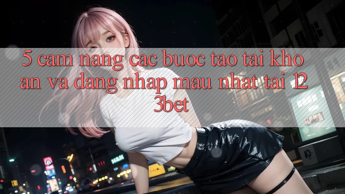 5. Cẩm nang Các Bước Tạo tài khoản Và Đăng Nhập Mau Nhất Tại 123bet