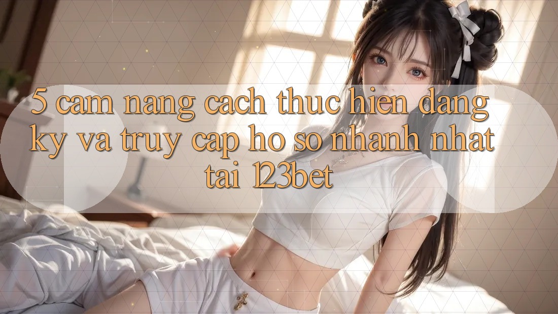 5. Cẩm nang Cách thực hiện Đăng Ký Và Truy cập hồ sơ Nhanh Nhất Tại 123bet
