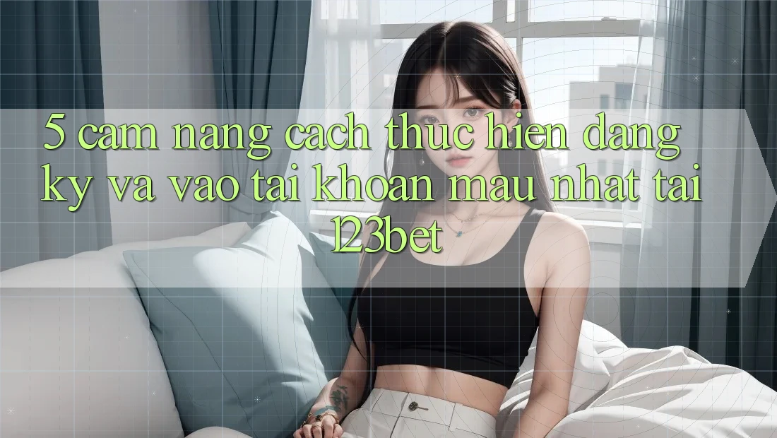 5. Cẩm nang Cách thực hiện Đăng Ký Và Vào tài khoản Mau Nhất Tại 123bet
