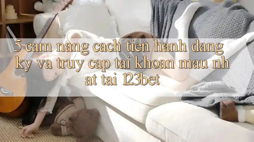 5. Cẩm nang Cách tiến hành Đăng Ký Và Truy cập tài khoản Mau Nhất Tại 123bet