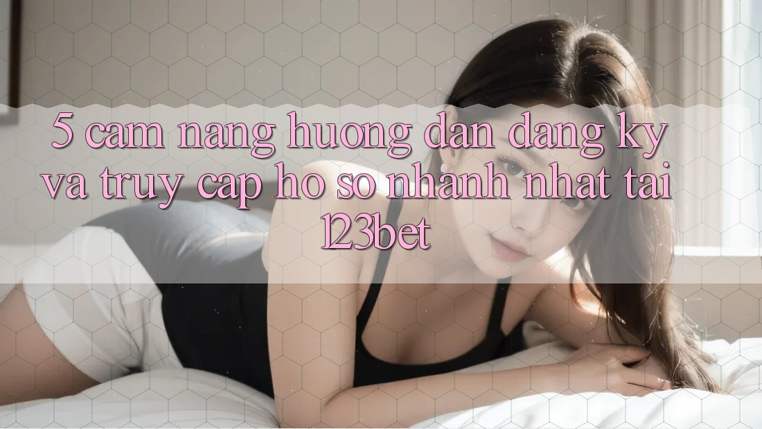 5. Cẩm nang Hướng dẫn Đăng Ký Và Truy cập hồ sơ Nhanh Nhất Tại 123bet