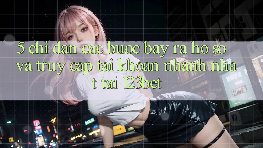 5. Chỉ dẫn Các Bước Bày ra hồ sơ Và Truy cập tài khoản Nhanh Nhất Tại 123bet