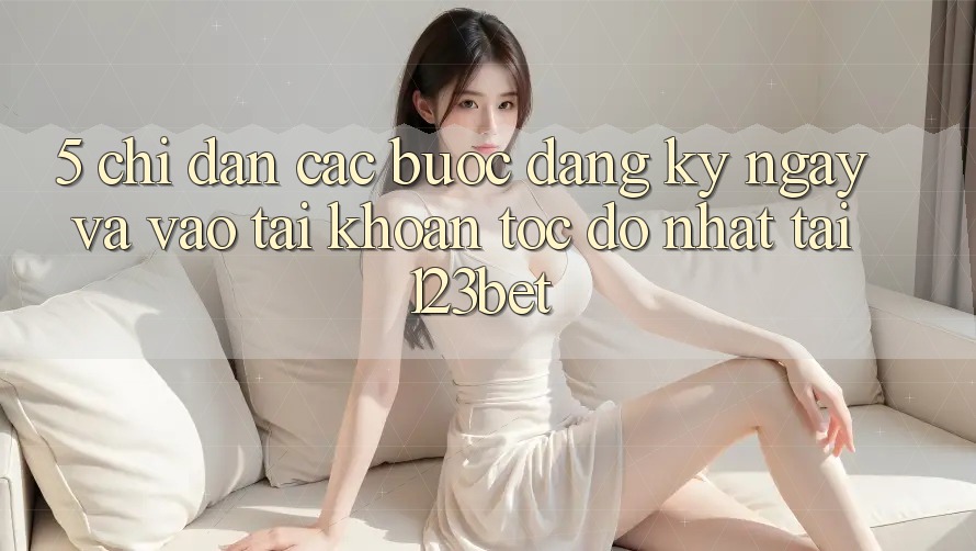5. Chỉ dẫn Các Bước Đăng ký ngay Và Vào tài khoản Tốc độ Nhất Tại 123bet