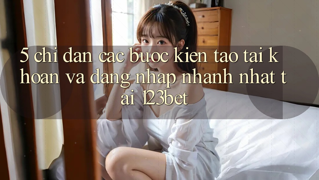 5. Chỉ dẫn Các Bước Kiến tạo tài khoản Và Đăng Nhập Nhanh Nhất Tại 123bet