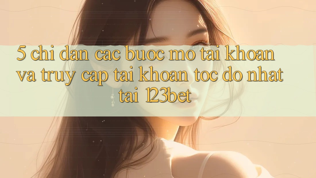 5. Chỉ dẫn Các Bước Mở tài khoản Và Truy cập tài khoản Tốc độ Nhất Tại 123bet