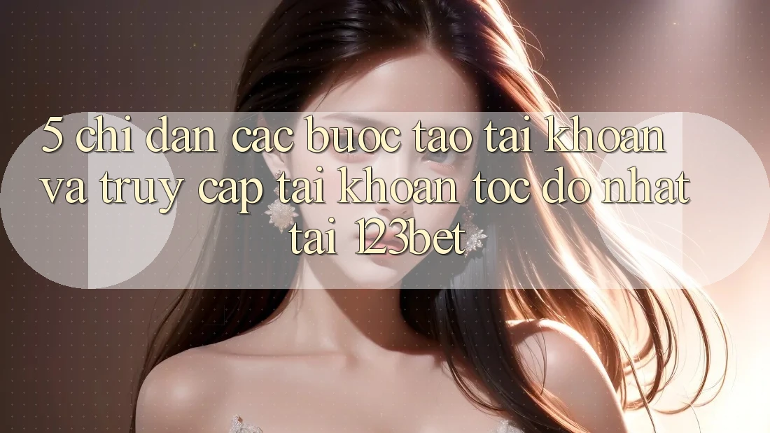 5. Chỉ dẫn Các Bước Tạo tài khoản Và Truy cập tài khoản Tốc độ Nhất Tại 123bet