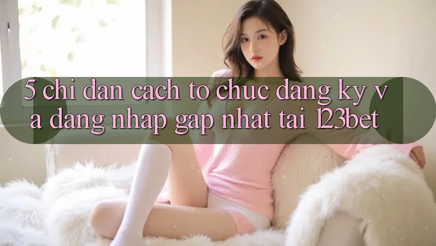 5. Chỉ dẫn Cách tổ chức Đăng Ký Và Đăng Nhập Gấp Nhất Tại 123bet