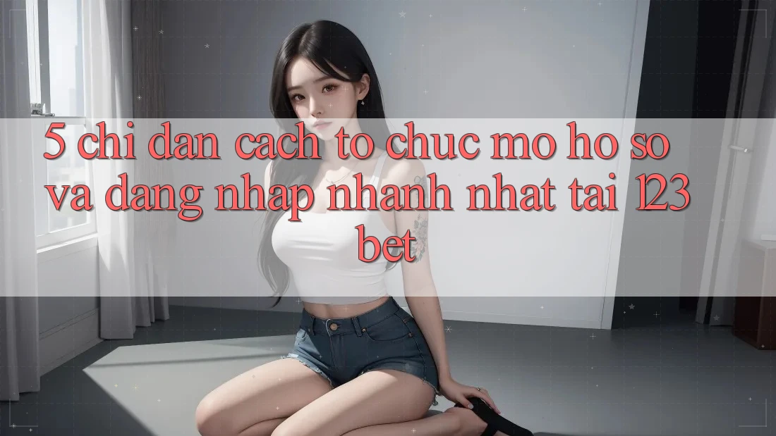 5. Chỉ dẫn Cách tổ chức Mở hồ sơ Và Đăng Nhập Nhanh Nhất Tại 123bet