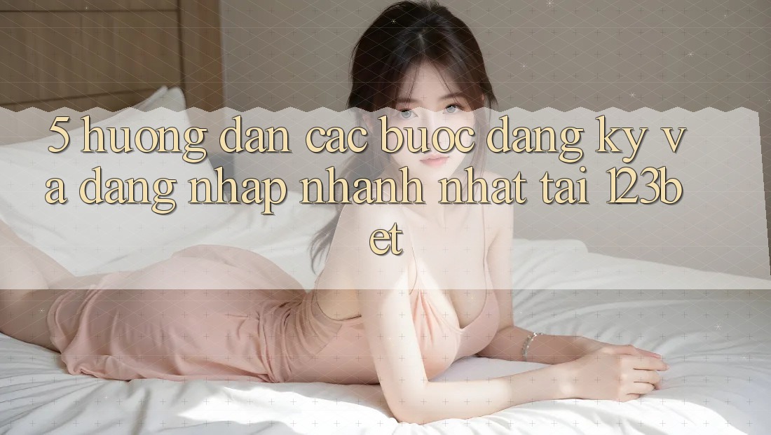 5. Hướng Dẫn Các Bước Đăng Ký Và Đăng nhập Nhanh Nhất Tại 123bet