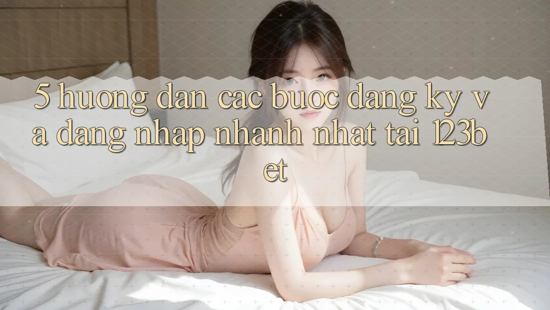 5. Hướng Dẫn Các Bước Đăng Ký Và Đăng Nhập Nhanh Nhất Tại 123bet