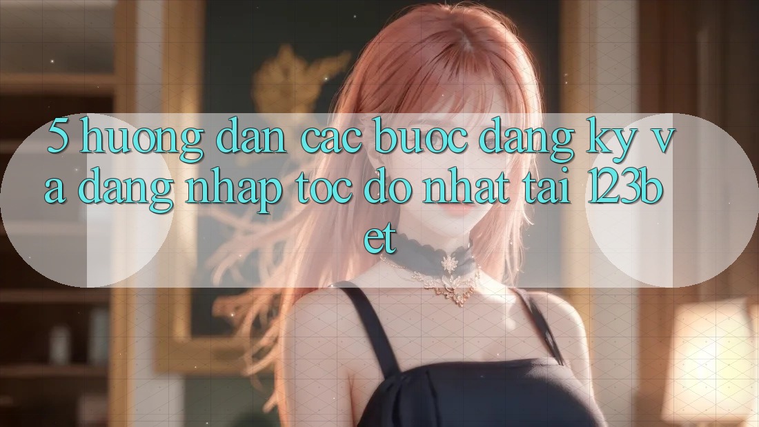 5. Hướng Dẫn Các Bước Đăng Ký Và Đăng Nhập Tốc độ Nhất Tại 123bet