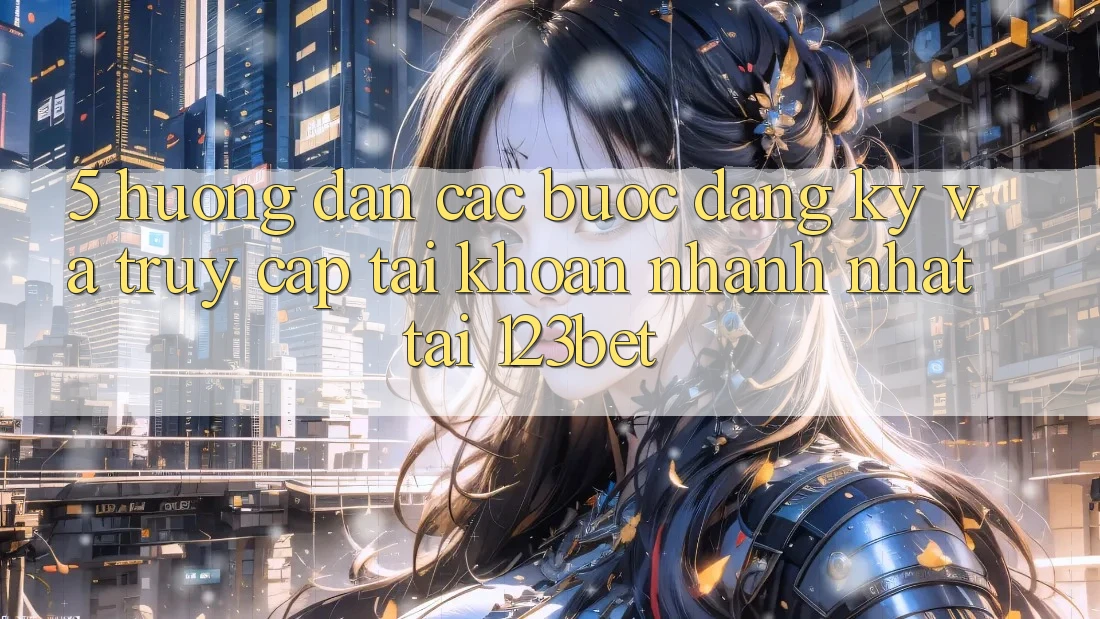 5. Hướng Dẫn Các Bước Đăng Ký Và Truy cập tài khoản Nhanh Nhất Tại 123bet
