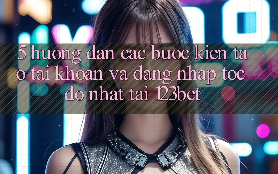 5. Hướng Dẫn Các Bước Kiến tạo tài khoản Và Đăng Nhập Tốc độ Nhất Tại 123bet
