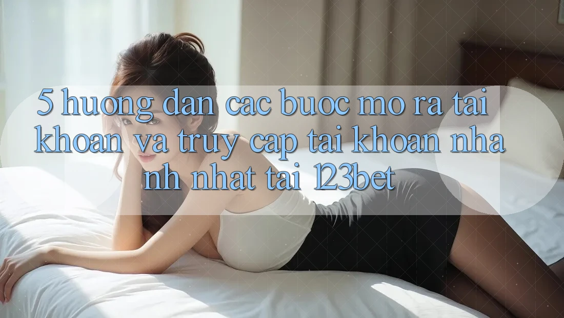 5. Hướng Dẫn Các Bước Mở ra tài khoản Và Truy cập tài khoản Nhanh Nhất Tại 123bet