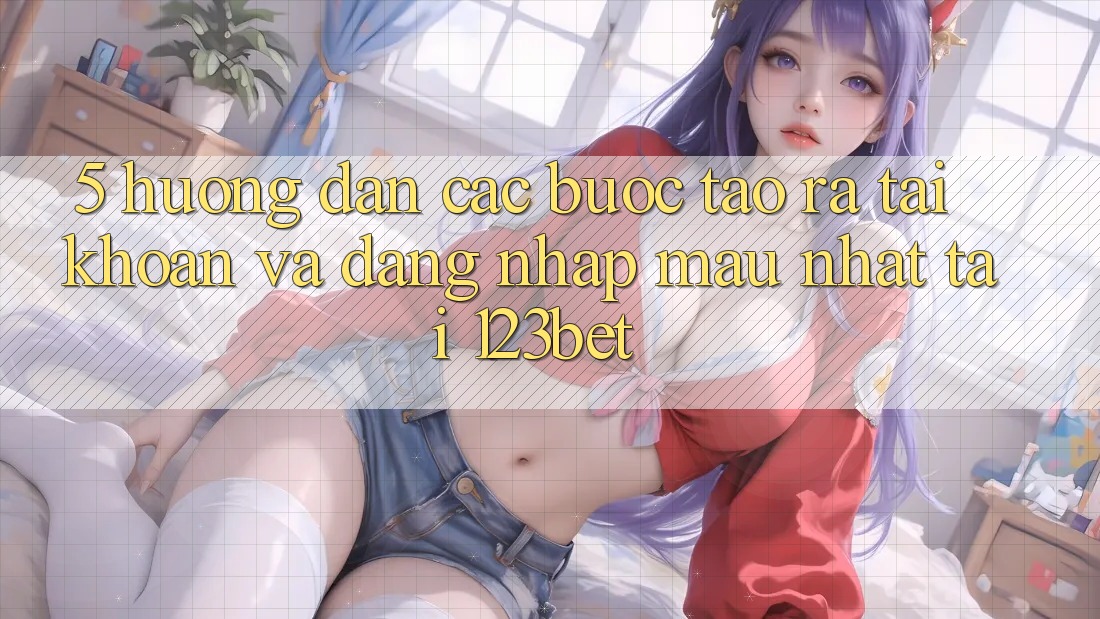 5. Hướng Dẫn Các Bước Tạo ra tài khoản Và Đăng nhập Mau Nhất Tại 123bet