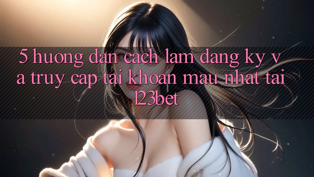 5. Hướng Dẫn Cách làm Đăng Ký Và Truy cập tài khoản Mau Nhất Tại 123bet