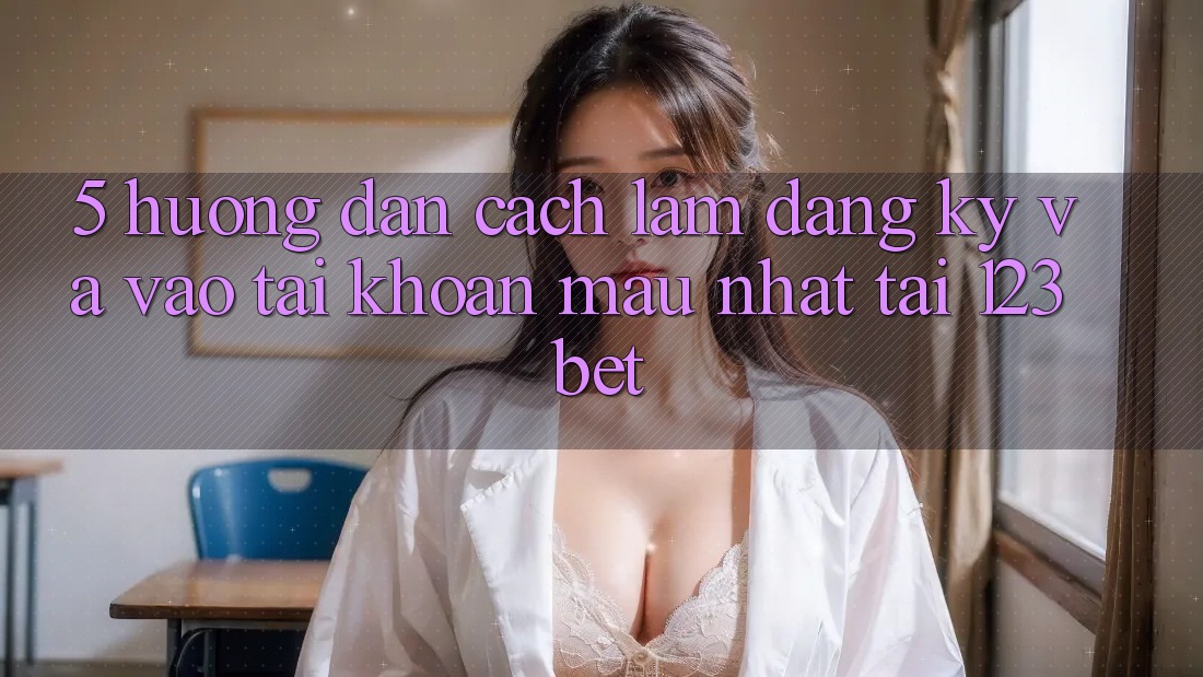 5. Hướng Dẫn Cách làm Đăng Ký Và Vào tài khoản Mau Nhất Tại 123bet